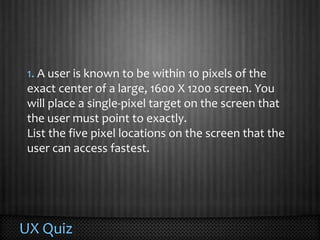 UX Quiz1. A user is known to be within 10 pixels of the exact center of a large, 1600 X 1200 screen. You will place a single-pixel target on the screen that the user must point to exactly. List the five pixel locations on the screen that the user can access fastest. 