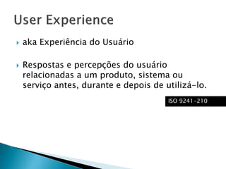  aka Experiência do Usuário
 Respostas e percepções do usuário
relacionadas a um produto, sistema ou
serviço antes, durante e depois de utilizá-lo.
ISO 9241-210
 