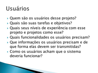  Quem são os usuários desse projeto?
 Quais são suas tarefas e objetivos?
 Quais seus níveis de experiência com esse
projeto e projetos como esse?
 Quais funcionalidades os usuários precisam?
 Que informações os usuários precisam e de
que forma elas devem ser transmitidas?
 Como os usuários acham que o sistema
deveria funcionar?
 
