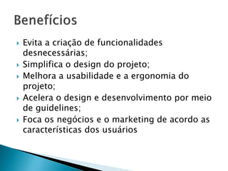  Evita a criação de funcionalidades
desnecessárias;
 Simplifica o design do projeto;
 Melhora a usabilidade e a ergonomia do
projeto;
 Acelera o design e desenvolvimento por meio
de guidelines;
 Foca os negócios e o marketing de acordo as
características dos usuários
 