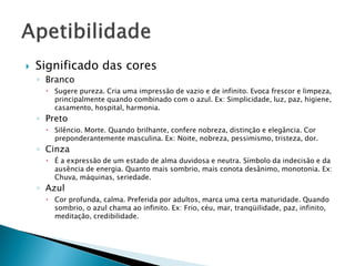  Significado das cores
◦ Branco
 Sugere pureza. Cria uma impressão de vazio e de infinito. Evoca frescor e limpeza,
principalmente quando combinado com o azul. Ex: Simplicidade, luz, paz, higiene,
casamento, hospital, harmonia.
◦ Preto
 Silêncio. Morte. Quando brilhante, confere nobreza, distinção e elegância. Cor
preponderantemente masculina. Ex: Noite, nobreza, pessimismo, tristeza, dor.
◦ Cinza
 É a expressão de um estado de alma duvidosa e neutra. Símbolo da indecisão e da
ausência de energia. Quanto mais sombrio, mais conota desânimo, monotonia. Ex:
Chuva, máquinas, seriedade.
◦ Azul
 Cor profunda, calma. Preferida por adultos, marca uma certa maturidade. Quando
sombrio, o azul chama ao infinito. Ex: Frio, céu, mar, tranqüilidade, paz, infinito,
meditação, credibilidade.
 