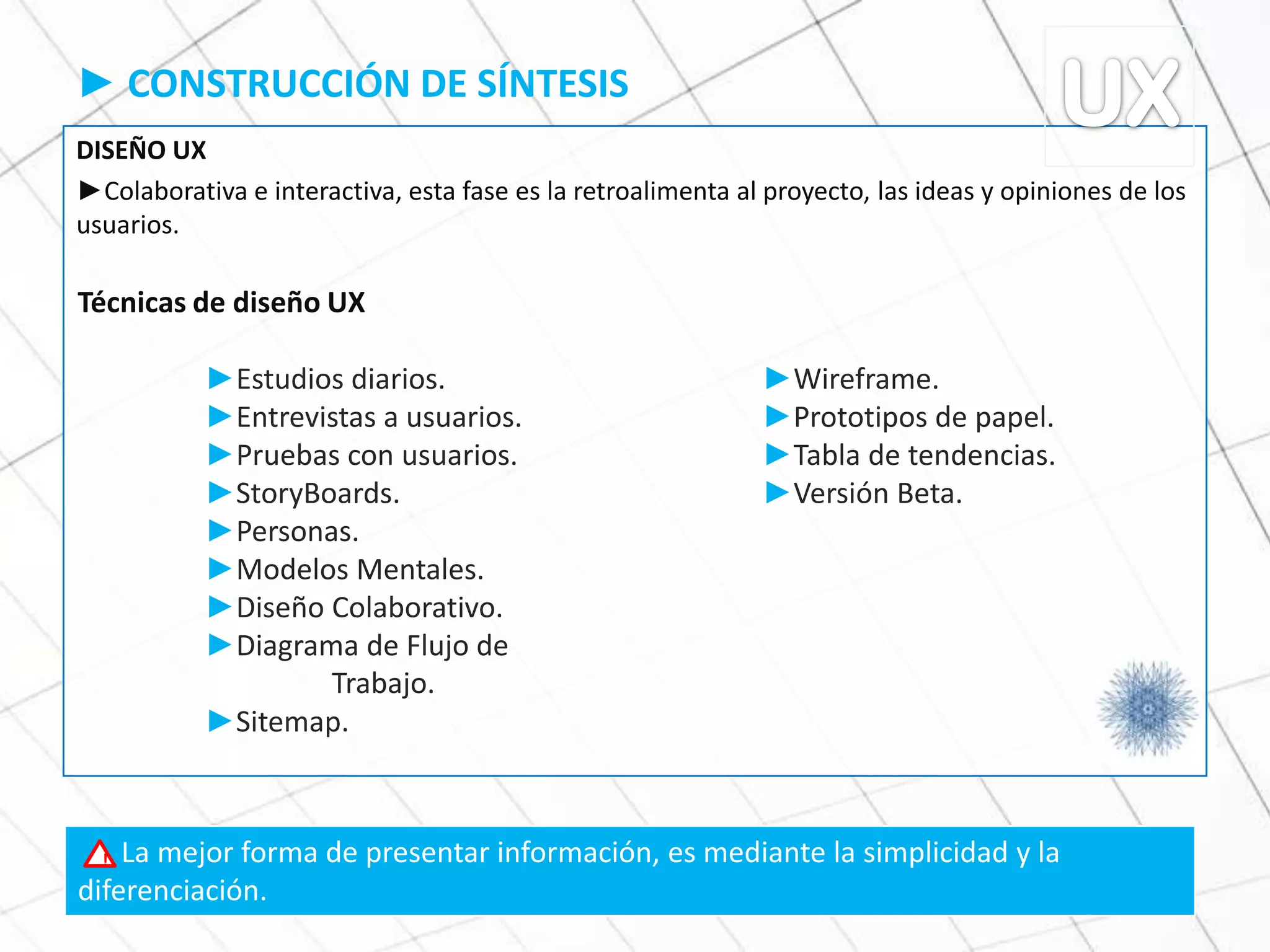 ► CONSTRUCCIÓN DE SÍNTESIS
DISEÑO UX
►Colaborativa e interactiva, esta fase es la retroalimenta al proyecto, las ideas y opiniones de los
usuarios.
La mejor forma de presentar información, es mediante la simplicidad y la
diferenciación.
!
Técnicas de diseño UX
►Estudios diarios.
►Entrevistas a usuarios.
►Pruebas con usuarios.
►StoryBoards.
►Personas.
►Modelos Mentales.
►Diseño Colaborativo.
►Diagrama de Flujo de
Trabajo.
►Sitemap.
►Wireframe.
►Prototipos de papel.
►Tabla de tendencias.
►Versión Beta.
 