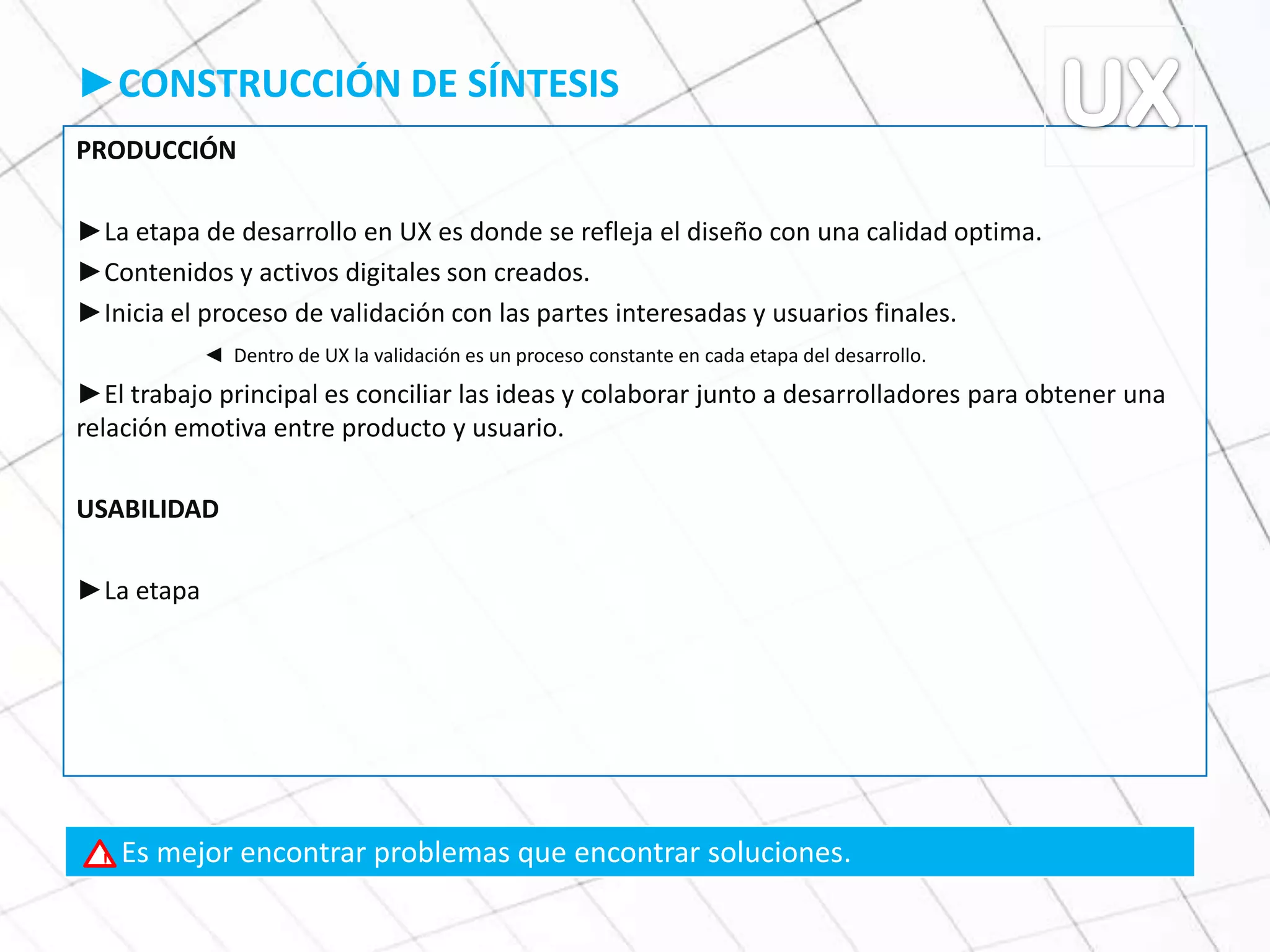 ►CONSTRUCCIÓN DE SÍNTESIS
PRODUCCIÓN
►La etapa de desarrollo en UX es donde se refleja el diseño con una calidad optima.
►Contenidos y activos digitales son creados.
►Inicia el proceso de validación con las partes interesadas y usuarios finales.
◄ Dentro de UX la validación es un proceso constante en cada etapa del desarrollo.
►El trabajo principal es conciliar las ideas y colaborar junto a desarrolladores para obtener una
relación emotiva entre producto y usuario.
USABILIDAD
►La etapa
Es mejor encontrar problemas que encontrar soluciones.!
 