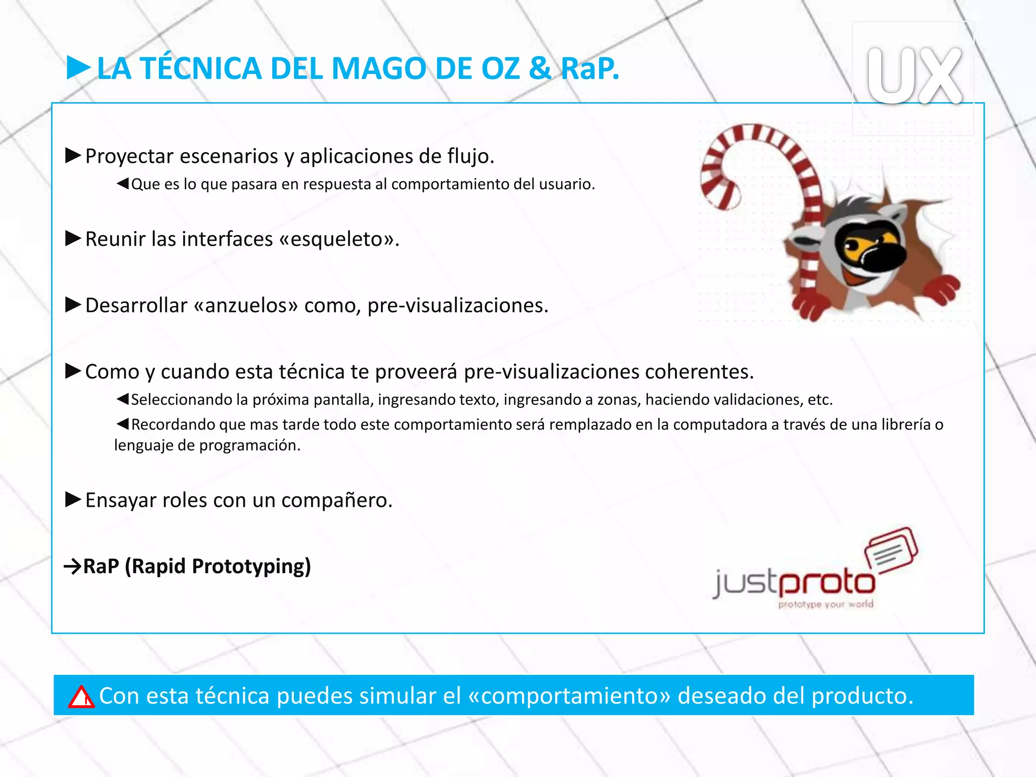 ►LA TÉCNICA DEL MAGO DE OZ & RaP.
►Proyectar escenarios y aplicaciones de flujo.
◄Que es lo que pasara en respuesta al comportamiento del usuario.
►Reunir las interfaces «esqueleto».
►Desarrollar «anzuelos» como, pre-visualizaciones.
►Como y cuando esta técnica te proveerá pre-visualizaciones coherentes.
◄Seleccionando la próxima pantalla, ingresando texto, ingresando a zonas, haciendo validaciones, etc.
◄Recordando que mas tarde todo este comportamiento será remplazado en la computadora a través de una librería o
lenguaje de programación.
►Ensayar roles con un compañero.
→RaP (Rapid Prototyping)
Con esta técnica puedes simular el «comportamiento» deseado del producto.!
 