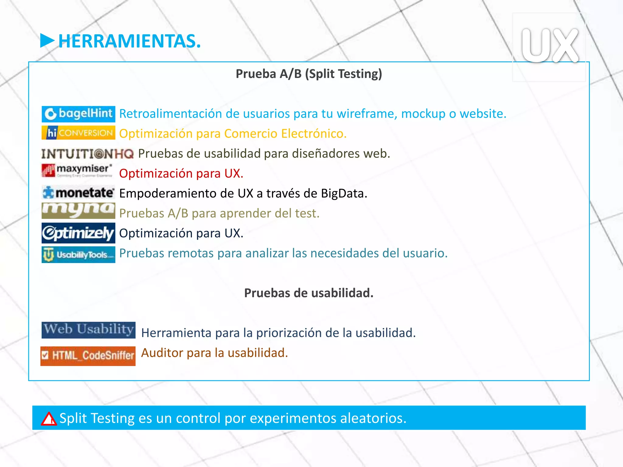 ►HERRAMIENTAS.
Prueba A/B (Split Testing)
Retroalimentación de usuarios para tu wireframe, mockup o website.
Optimización para Comercio Electrónico.
Pruebas de usabilidad para diseñadores web.
Optimización para UX.
Empoderamiento de UX a través de BigData.
Pruebas A/B para aprender del test.
Optimización para UX.
Pruebas remotas para analizar las necesidades del usuario.
Pruebas de usabilidad.
Herramienta para la priorización de la usabilidad.
Auditor para la usabilidad.
Split Testing es un control por experimentos aleatorios.!
 
