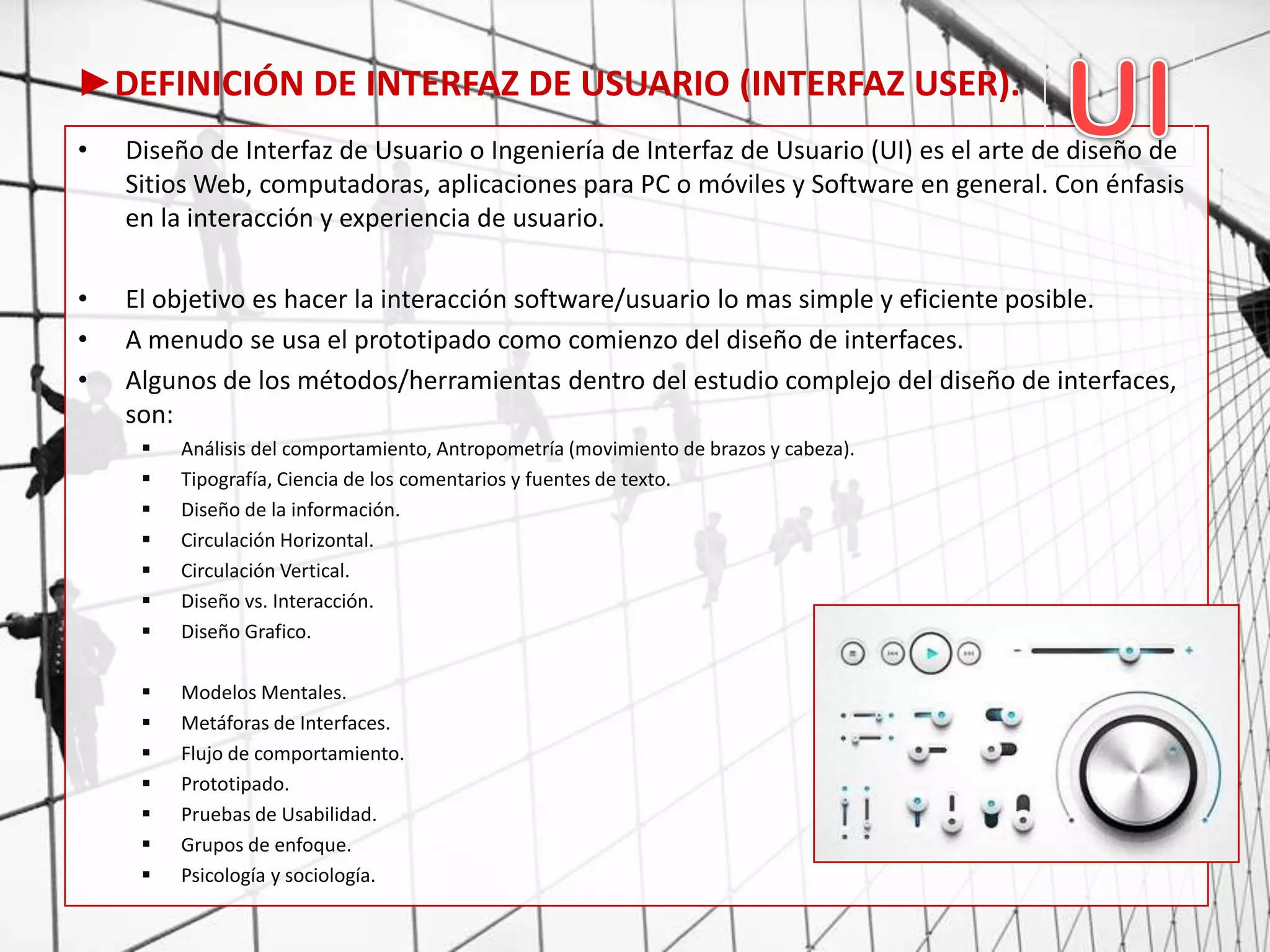 ►DEFINICIÓN DE INTERFAZ DE USUARIO (INTERFAZ USER).
• Diseño de Interfaz de Usuario o Ingeniería de Interfaz de Usuario (UI) es el arte de diseño de
Sitios Web, computadoras, aplicaciones para PC o móviles y Software en general. Con énfasis
en la interacción y experiencia de usuario.
• El objetivo es hacer la interacción software/usuario lo mas simple y eficiente posible.
• A menudo se usa el prototipado como comienzo del diseño de interfaces.
• Algunos de los métodos/herramientas dentro del estudio complejo del diseño de interfaces,
son:
 Análisis del comportamiento, Antropometría (movimiento de brazos y cabeza).
 Tipografía, Ciencia de los comentarios y fuentes de texto.
 Diseño de la información.
 Circulación Horizontal.
 Circulación Vertical.
 Diseño vs. Interacción.
 Diseño Grafico.
 Modelos Mentales.
 Metáforas de Interfaces.
 Flujo de comportamiento.
 Prototipado.
 Pruebas de Usabilidad.
 Grupos de enfoque.
 Psicología y sociología.
 