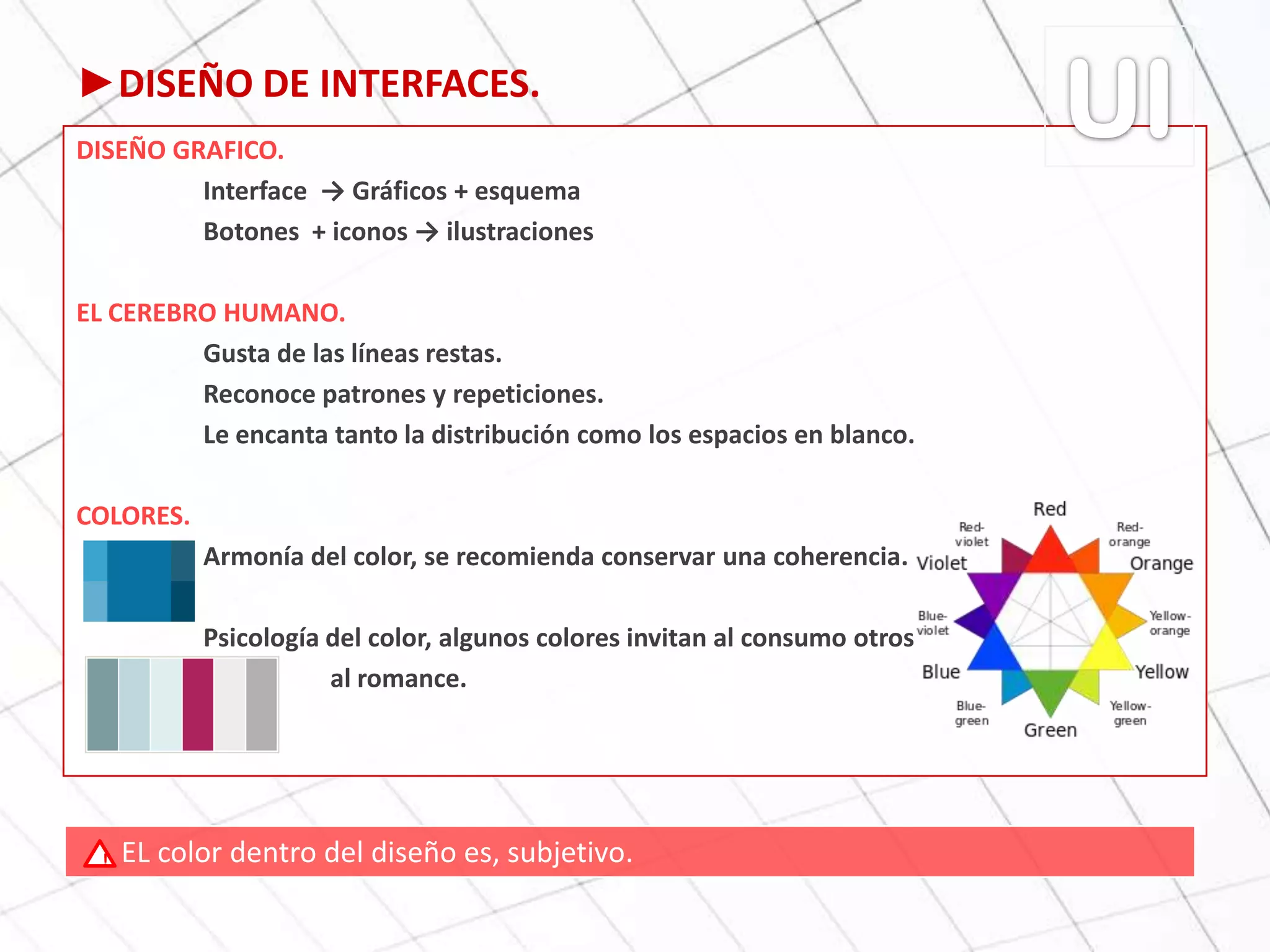 ►DISEÑO DE INTERFACES.
DISEÑO GRAFICO.
Interface → Gráficos + esquema
Botones + iconos → ilustraciones
EL CEREBRO HUMANO.
Gusta de las líneas restas.
Reconoce patrones y repeticiones.
Le encanta tanto la distribución como los espacios en blanco.
COLORES.
Armonía del color, se recomienda conservar una coherencia.
Psicología del color, algunos colores invitan al consumo otros
al romance.
EL color dentro del diseño es, subjetivo.!
 