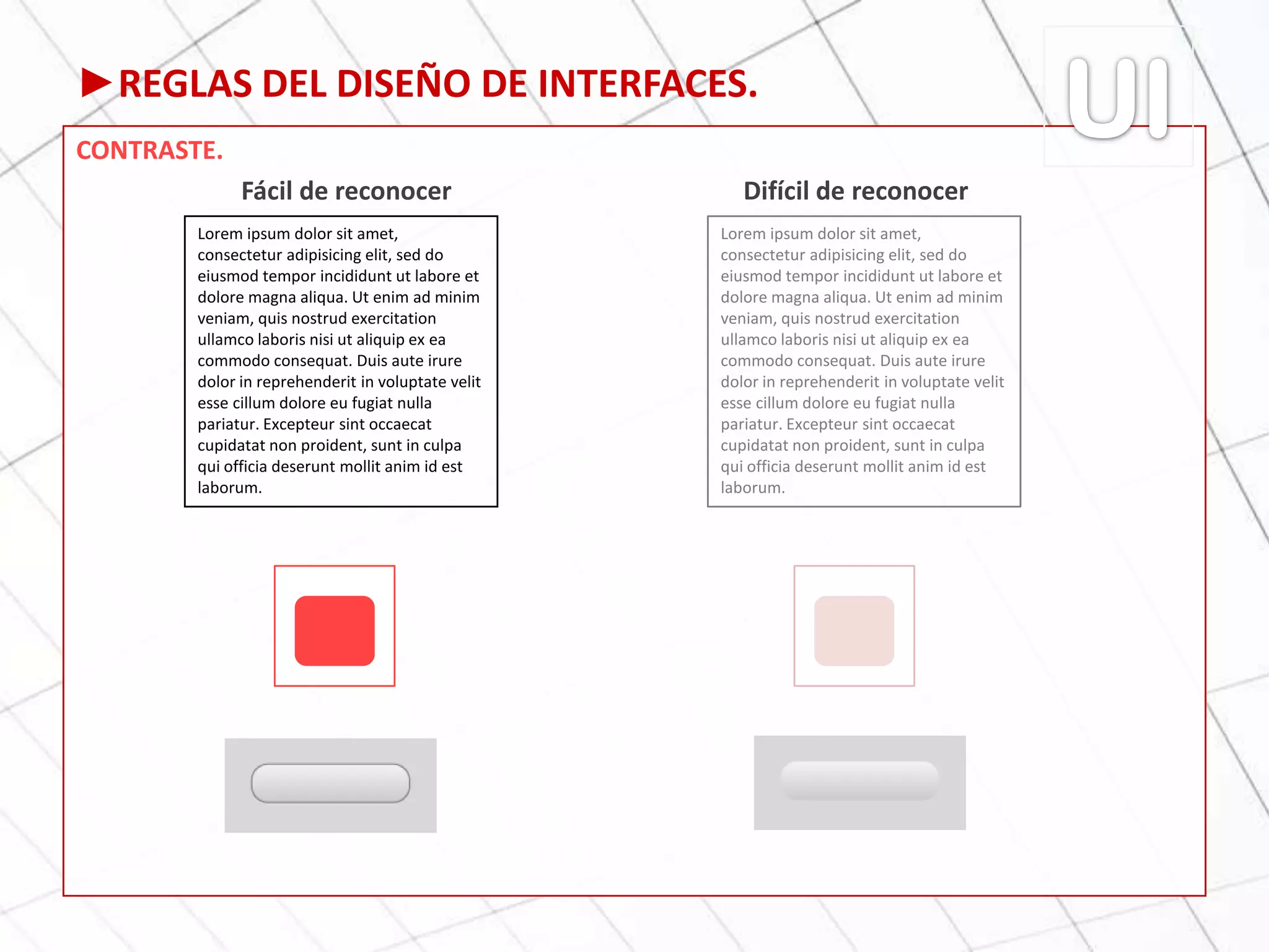 ►REGLAS DEL DISEÑO DE INTERFACES.
CONTRASTE.
Fácil de reconocer Difícil de reconocer
Lorem ipsum dolor sit amet,
consectetur adipisicing elit, sed do
eiusmod tempor incididunt ut labore et
dolore magna aliqua. Ut enim ad minim
veniam, quis nostrud exercitation
ullamco laboris nisi ut aliquip ex ea
commodo consequat. Duis aute irure
dolor in reprehenderit in voluptate velit
esse cillum dolore eu fugiat nulla
pariatur. Excepteur sint occaecat
cupidatat non proident, sunt in culpa
qui officia deserunt mollit anim id est
laborum.
Lorem ipsum dolor sit amet,
consectetur adipisicing elit, sed do
eiusmod tempor incididunt ut labore et
dolore magna aliqua. Ut enim ad minim
veniam, quis nostrud exercitation
ullamco laboris nisi ut aliquip ex ea
commodo consequat. Duis aute irure
dolor in reprehenderit in voluptate velit
esse cillum dolore eu fugiat nulla
pariatur. Excepteur sint occaecat
cupidatat non proident, sunt in culpa
qui officia deserunt mollit anim id est
laborum.
 