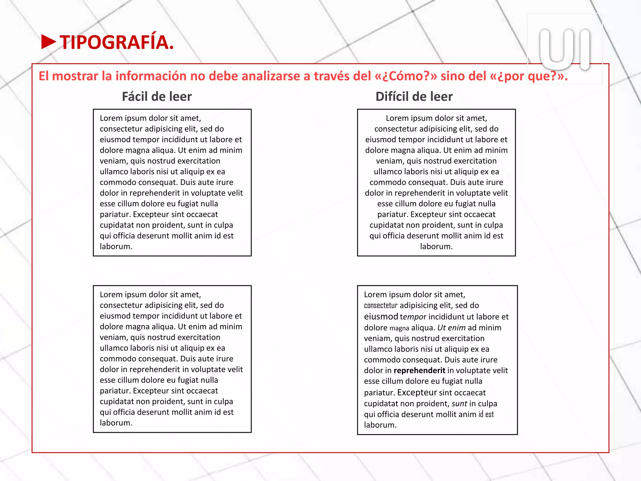 ►TIPOGRAFÍA.
El mostrar la información no debe analizarse a través del «¿Cómo?» sino del «¿por que?».
Fácil de leer Difícil de leer
Lorem ipsum dolor sit amet,
consectetur adipisicing elit, sed do
eiusmod tempor incididunt ut labore et
dolore magna aliqua. Ut enim ad minim
veniam, quis nostrud exercitation
ullamco laboris nisi ut aliquip ex ea
commodo consequat. Duis aute irure
dolor in reprehenderit in voluptate velit
esse cillum dolore eu fugiat nulla
pariatur. Excepteur sint occaecat
cupidatat non proident, sunt in culpa
qui officia deserunt mollit anim id est
laborum.
Lorem ipsum dolor sit amet,
consectetur adipisicing elit, sed do
eiusmod tempor incididunt ut labore et
dolore magna aliqua. Ut enim ad minim
veniam, quis nostrud exercitation
ullamco laboris nisi ut aliquip ex ea
commodo consequat. Duis aute irure
dolor in reprehenderit in voluptate velit
esse cillum dolore eu fugiat nulla
pariatur. Excepteur sint occaecat
cupidatat non proident, sunt in culpa
qui officia deserunt mollit anim id est
laborum.
Lorem ipsum dolor sit amet,
consectetur adipisicing elit, sed do
eiusmod tempor incididunt ut labore et
dolore magna aliqua. Ut enim ad minim
veniam, quis nostrud exercitation
ullamco laboris nisi ut aliquip ex ea
commodo consequat. Duis aute irure
dolor in reprehenderit in voluptate velit
esse cillum dolore eu fugiat nulla
pariatur. Excepteur sint occaecat
cupidatat non proident, sunt in culpa
qui officia deserunt mollit anim id est
laborum.
Lorem ipsum dolor sit amet,
consectetur adipisicing elit, sed do
eiusmod tempor incididunt ut labore et
dolore magna aliqua. Ut enim ad minim
veniam, quis nostrud exercitation
ullamco laboris nisi ut aliquip ex ea
commodo consequat. Duis aute irure
dolor in reprehenderit in voluptate velit
esse cillum dolore eu fugiat nulla
pariatur. Excepteur sint occaecat
cupidatat non proident, sunt in culpa
qui officia deserunt mollit anim id est
laborum.
 