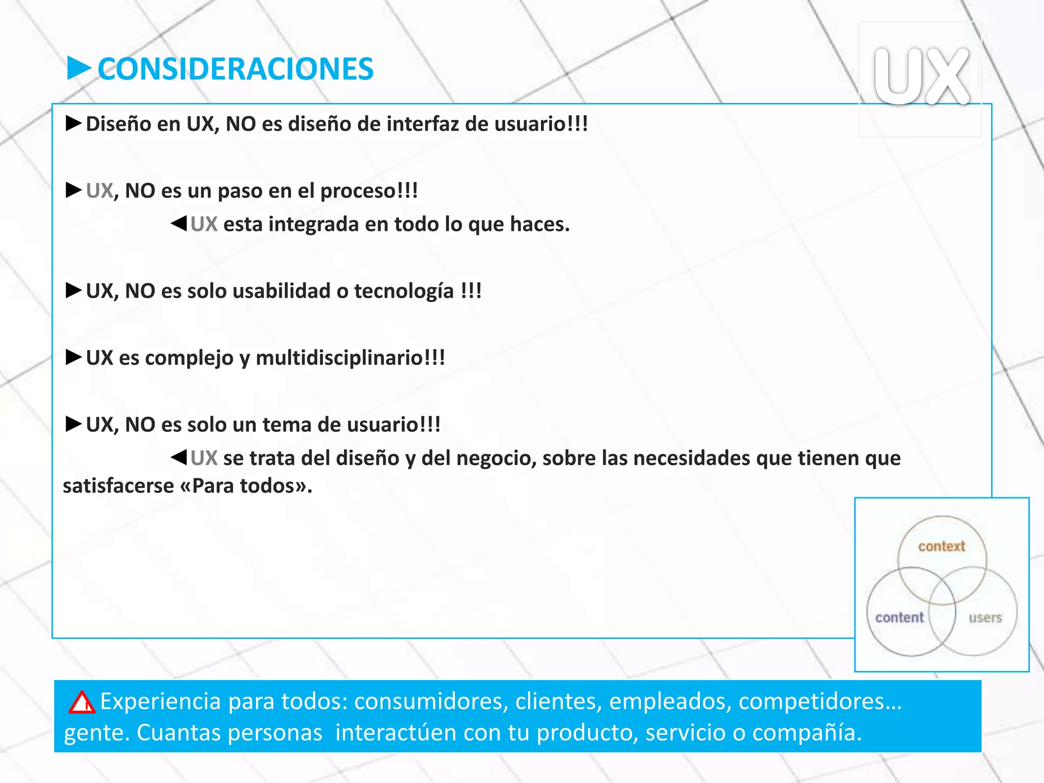 ►CONSIDERACIONES
►Diseño en UX, NO es diseño de interfaz de usuario!!!
►UX, NO es un paso en el proceso!!!
◄UX esta integrada en todo lo que haces.
►UX, NO es solo usabilidad o tecnología !!!
►UX es complejo y multidisciplinario!!!
►UX, NO es solo un tema de usuario!!!
◄UX se trata del diseño y del negocio, sobre las necesidades que tienen que
satisfacerse «Para todos».
Experiencia para todos: consumidores, clientes, empleados, competidores…
gente. Cuantas personas interactúen con tu producto, servicio o compañía.
!
 