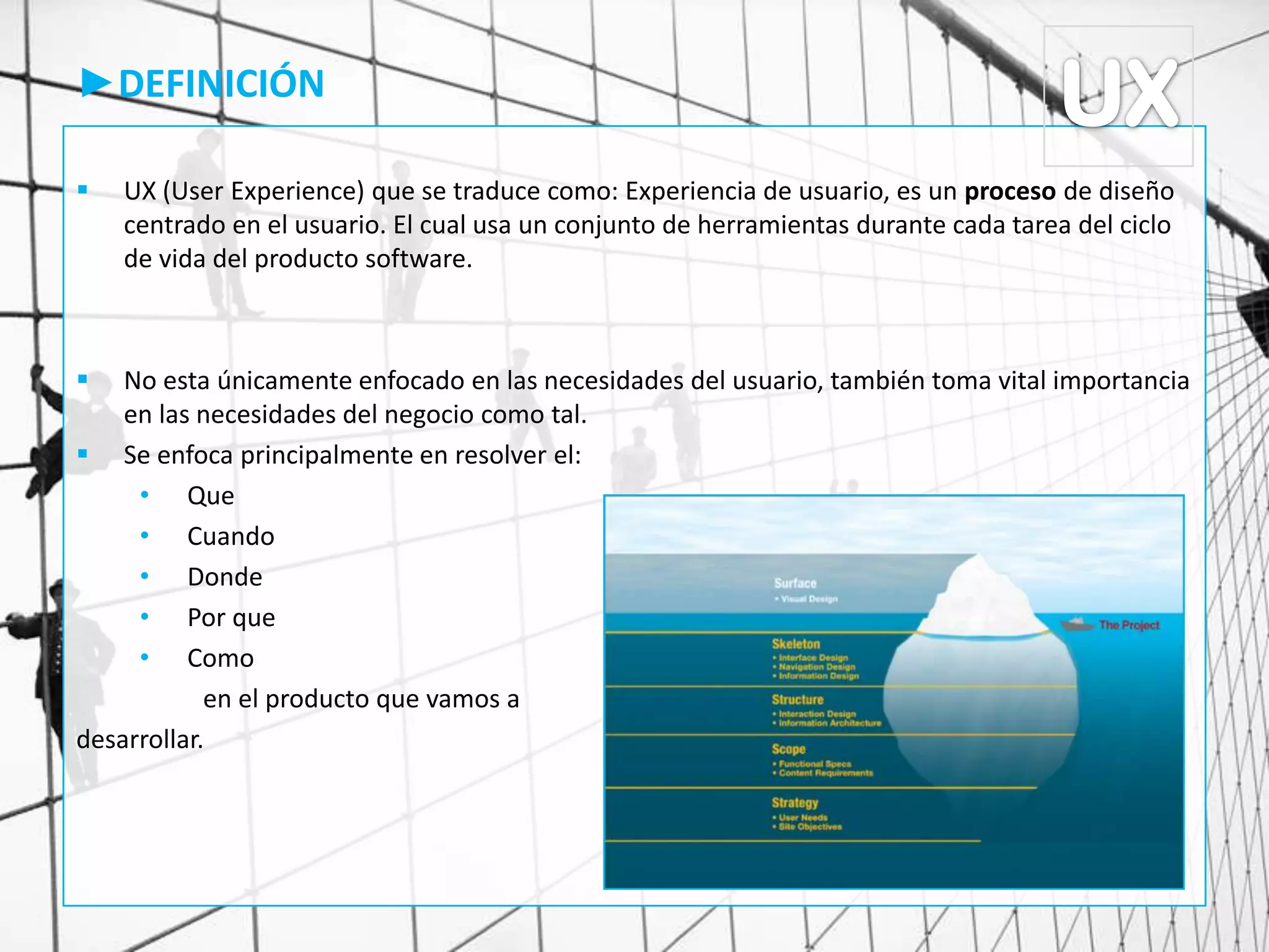 ►DEFINICIÓN
 UX (User Experience) que se traduce como: Experiencia de usuario, es un proceso de diseño
centrado en el usuario. El cual usa un conjunto de herramientas durante cada tarea del ciclo
de vida del producto software.
 No esta únicamente enfocado en las necesidades del usuario, también toma vital importancia
en las necesidades del negocio como tal.
 Se enfoca principalmente en resolver el:
• Que
• Cuando
• Donde
• Por que
• Como
en el producto que vamos a
desarrollar.
 