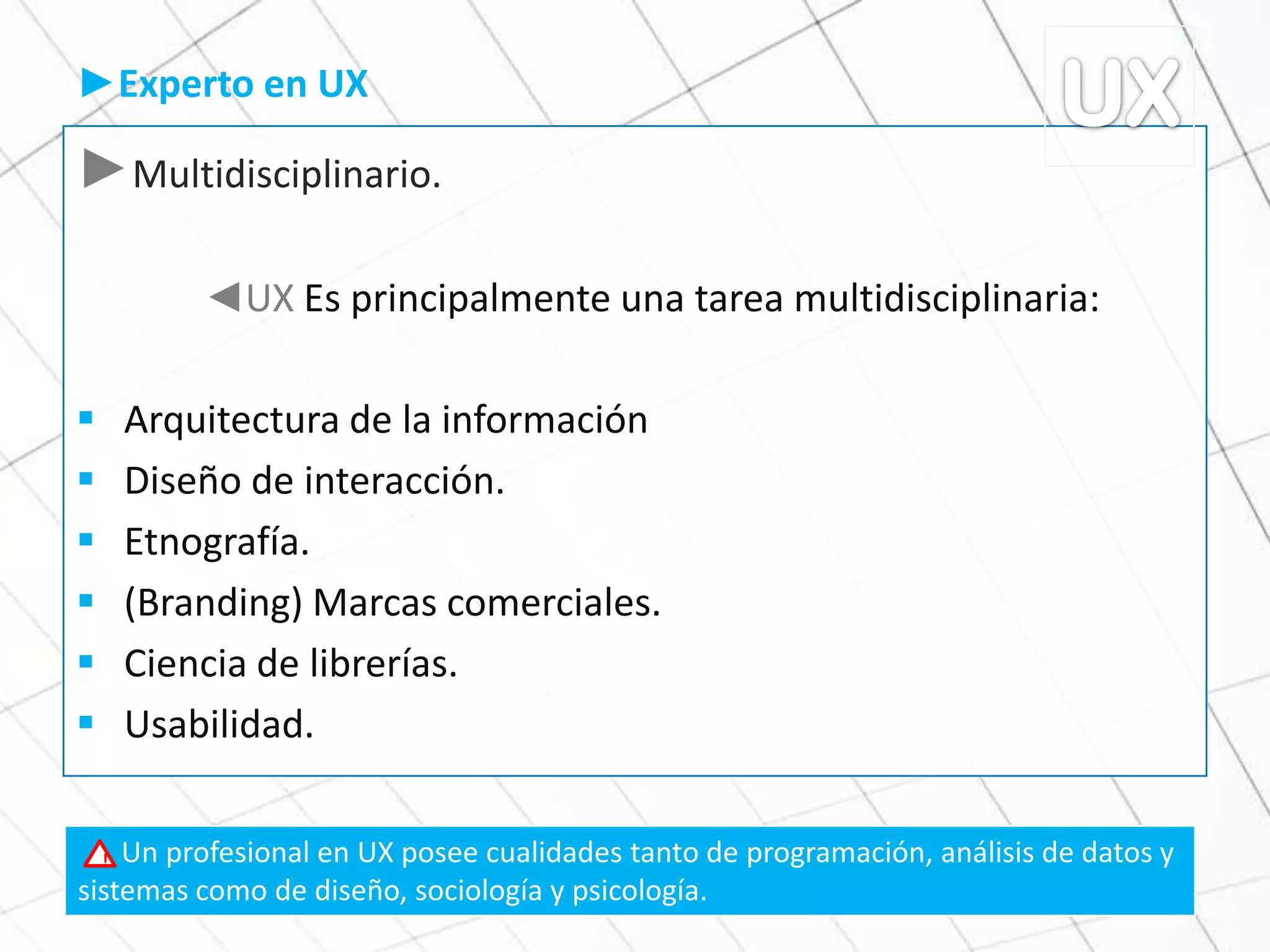 ►Multidisciplinario.
◄UX Es principalmente una tarea multidisciplinaria:
 Arquitectura de la información
 Diseño de interacción.
 Etnografía.
 (Branding) Marcas comerciales.
 Ciencia de librerías.
 Usabilidad.
►Experto en UX
Un profesional en UX posee cualidades tanto de programación, análisis de datos y
sistemas como de diseño, sociología y psicología.
!
 