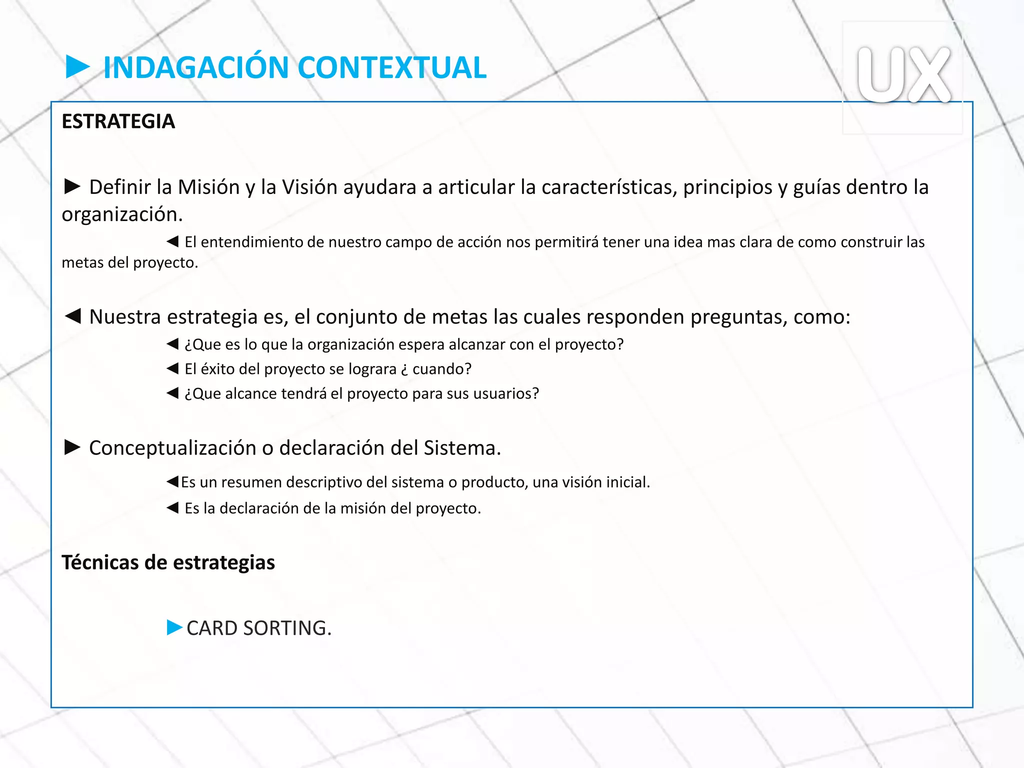 ► INDAGACIÓN CONTEXTUAL
ESTRATEGIA
► Definir la Misión y la Visión ayudara a articular la características, principios y guías dentro la
organización.
◄ El entendimiento de nuestro campo de acción nos permitirá tener una idea mas clara de como construir las
metas del proyecto.
◄ Nuestra estrategia es, el conjunto de metas las cuales responden preguntas, como:
◄ ¿Que es lo que la organización espera alcanzar con el proyecto?
◄ El éxito del proyecto se lograra ¿ cuando?
◄ ¿Que alcance tendrá el proyecto para sus usuarios?
► Conceptualización o declaración del Sistema.
◄Es un resumen descriptivo del sistema o producto, una visión inicial.
◄ Es la declaración de la misión del proyecto.
Técnicas de estrategias
►CARD SORTING.
 