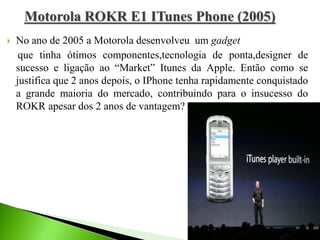  No ano de 2005 a Motorola desenvolveu um gadget
que tinha ótimos componentes,tecnologia de ponta,designer de
sucesso e ligação ao “Market” Itunes da Apple. Então como se
justifica que 2 anos depois, o IPhone tenha rapidamente conquistado
a grande maioria do mercado, contribuindo para o insucesso do
ROKR apesar dos 2 anos de vantagem?
 