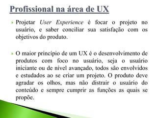  Projetar User Experience é focar o projeto no
usuário, e saber conciliar sua satisfação com os
objetivos do produto.
 O maior princípio de um UX é o desenvolvimento de
produtos com foco no usuário, seja o usuário
iniciante ou de nível avançado, todos são envolvidos
e estudados ao se criar um projeto. O produto deve
agradar os olhos, mas não distrair o usuário do
conteúdo e sempre cumprir as funções as quais se
propõe.
 