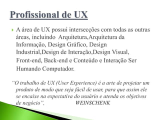  A área de UX possui intersecções com todas as outras
áreas, incluindo Arquitetura,Arquitetura da
Informação, Design Gráfico, Design
Industrial,Design de Interação,Design Visual,
Front-end, Back-end e Conteúdo e Interação Ser
Humando Computador.
“O trabalho de UX (User Experience) é a arte de projetar um
produto de modo que seja fácil de usar, para que assim ele
se encaixe na expectativa do usuário e atenda os objetivos
de negócio”, WEINSCHENK
 