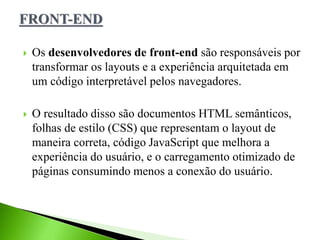  Os desenvolvedores de front-end são responsáveis por
transformar os layouts e a experiência arquitetada em
um código interpretável pelos navegadores.
 O resultado disso são documentos HTML semânticos,
folhas de estilo (CSS) que representam o layout de
maneira correta, código JavaScript que melhora a
experiência do usuário, e o carregamento otimizado de
páginas consumindo menos a conexão do usuário.
 