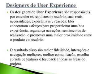  Os designers de User Experience são responsáveis
por entender os requistos do usuário, suas reais
necessidades, expectativas e reações. Eles
concentram esforços para proporcionar uma boa
experiência, segurança nas ações, sentimentos de
realização, e promover uma maior proximidade entre
o produto e o usuário.
 O resultado disso são maior fidelidade, interações e
navegação melhores, melhor comunicação, escolha
correta de features e feedback a todas as áreas do
projeto.
 