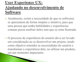  Atualmente, existe a necessidade de que os softwares
se apresentem de forma simples e intuitiva, para que
uma pessoa que tenha habilidades e experiências
comuns possa usufruir deles sem que se sinta frustrada.
 O processo de experiência do usuário deve ser levado
em consideração ao se desenvolver um projeto, tendo
como objetivo entender as necessidades do usuário e
transformar a experiência dele, ao utilizar um produto,
em um momento impactante.
 