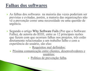  As falhas dos softwares na maioria das vezes poderiam ser
previstas e evitadas, porém, a maioria das organizações não
vê a prevenção como uma necessidade ou uma questão de
urgência.
 Segundo o artigo Why Software Fails (Por que o Software
Falha), de autoria do IEEE, entre as 12 principais razões
que fazem com que ocorram falhas nos projetos, três estão
diretamente relacionadas a um trabalho falho e com a
experiência do usuário, são elas:
 Requisitos mal definidos;
 Péssima comunicação entre clientes, desenvolvedores e
usuários;
 Política de prevenção falha.
 