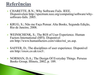  CHARETTE, R.N.; Why Software Fails. IEEE.
Disponívelem http://spectrum.ieee.org/computing/software/why-
software-fails. 2005.
 KRUG, S.; Não me Faça Pensar. Alta Books, Segunda Edição,
Rio de Janeiro, 2008.
 WEINSCHENK, S.; The ROI of User Experience. Human
Factors International (HFI). Disponível
em http://www.humanfactors.com/video/roi_ux.asp.
 SAFFER, D.; The disciplines of user experience. Disponível
em http://oxox.co.uk/css3/.
 NORMAN, D.A.; The Design Of Everyday Things. Perseus
Books Group, Illinois, 2002, p. 189.
 