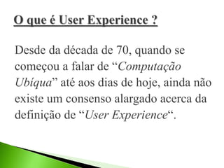 Desde da década de 70, quando se
começou a falar de “Computação
Ubíqua” até aos dias de hoje, ainda não
existe um consenso alargado acerca da
definição de “User Experience“.
 