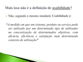  Não, segundo o mesmo standard, Usabilidade é:
“A medida em que um sistema, produto ou serviço pode
ser utilizado por um determinado tipo de utilizador
na concretização de determinados objetivos, com
eficácia, eficiência e satisfação num determinado
contexto de utilização”
 