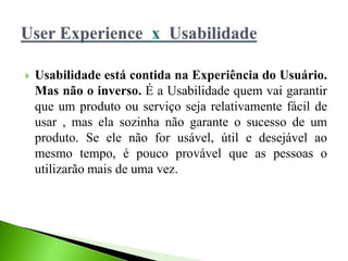  Usabilidade está contida na Experiência do Usuário.
Mas não o inverso. É a Usabilidade quem vai garantir
que um produto ou serviço seja relativamente fácil de
usar , mas ela sozinha não garante o sucesso de um
produto. Se ele não for usável, útil e desejável ao
mesmo tempo, é pouco provável que as pessoas o
utilizarão mais de uma vez.
 