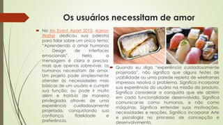 Os usuários necessitam de amor
 No An Event Apart 2010, Aarron
Walter dedicou sua palestra
para falar sobre um único tema:
“Aprendendo a amar humanos
- Design de interfaces
emocionais”. Nela, a
mensagem é clara e precisa:
mais que apenas sobreviver, os
humanos necessitam de amor.
Um projeto pode simplesmente
atender às necessidades mais
básicas de um usuário e cumprir
sua função; ou pode ir muito
além e tratá-lo de maneira
privilegiada através de uma
experiência cuidadosamente
projetada, conquistando sua
confiança, fidelidade e
preferência.
 Quando eu digo “experiência cuidadosamente
projetada”, não significa que alguns testes de
usabilidade ou uma parede repleta de wireframes
impressos resolva o problema. Significa incorporar
sua experiência do usuário na missão do produto.
Significa considerar a conquista que ele obtém
em cada funcionalidade desenvolvida. Significa
comunicar-se como humanos, e não como
máquinas. Significa entender suas motivações,
necessidades e reações. Significa incorporar Arte
e psicologia no processo de concepção e
desenvolvimento.
 