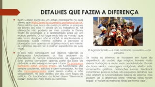 DETALHES QUE FAZEM A DIFERENÇA
 Ryan Carson escreveu um artigo interessante no qual
afirma que Walt Disney foi o primeiro profissional de UX.
Pelos relatos que ouço de quem já visitou os parques
da Disney (eu não — ainda ;D) ou trabalhou lá, tal
afirmação não poderia ser mais correta. A Disney
World foi projetada e é administrada para ser um
mundo perfeito. O tal “lugar mais feliz do mundo” que
eles tanto divulgam não é clichê, é simplesmente a
realidade. Cada mínimo detalhe é pensado e
planejado com apenas um objetivo macro em mente:
os visitantes devem ter a melhor experiência de suas
vidas.
 E eles não conseguem isso apenas fazendo os
brinquedos funcionarem, as filas andarem ou
atendendo às normas internacionais de segurança.
Estes pontos compõem apenas parte da base da
pirâmide, e eles almejam sempre o topo. Os parques e
banheiros estão sempre limpos. Os funcionários são
sempre pacientes, solícitos e bem-humorados. As filas
são micro-gerenciadas para serem curtas e não
desgastarem. Há dois desfiles por dia, com fogos de
artifício. Os funcionários do hotel dizem “Bem-vindo
ao lar”. Todo dia. Para todos os visitantes.
O lugar mais feliz — e mais centrado no usuário — do
planeta.
Se todos os sistemas se focassem em fazer da
experiência do usuário algo mágico, haveria muito
menos frustração e muito mais produtividade. E-mails
de boas vindas, mensagens amigáveis, efeitos sutis,
ornamentos gráficos, animações suaves, feedback
instantâneo para as ações, são pequenos detalhes que
não afetam a funcionalidade básica do sistema, mas
podem ser a diferença entre “minhas férias foram
legais” e “foram as melhores férias da minha vida”.
 