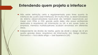 Entendendo quem projeta a interface
 Não existe definição certa e regulamentada para times quanto às
interfaces de usuário (User Interfaces). Em muitos times, os desenvolvedores
do sistema (desenvolvedores back-end) são também responsáveis por
mexer com HTML e CSS; grande parte deles não possui profissionais
dedicados à Arquitetura da Informação ou UX; e em quase todas as
empresas, membros multidisciplinares acabam envolvidos em diferentes
áreas.
 Independente da divisão de tarefas, gosto de dividir o design de UI em
quatro grandes áreas: Arquitetura da Informação (AI), Design Gráfico,
Front-end e — foco deste artigo — User Experience (UX).
 