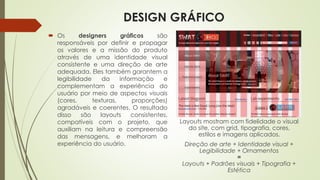 DESIGN GRÁFICO
 Os designers gráficos são
responsáveis por definir e propagar
os valores e a missão do produto
através de uma identidade visual
consistente e uma direção de arte
adequada. Eles também garantem a
legibilidade da informação e
complementam a experiência do
usuário por meio de aspectos visuais
(cores, texturas, proporções)
agradáveis e coerentes. O resultado
disso são layouts consistentes,
compatíveis com o projeto, que
auxiliam na leitura e compreensão
das mensagens, e melhoram a
experiência do usuário.
Layouts mostram com fidelidade o visual
do site, com grid, tipografia, cores,
estilos e imagens aplicados.
Direção de arte + Identidade visual +
Legibilidade + Ornamentos
=
Layouts + Padrões visuais + Tipografia +
Estética
 