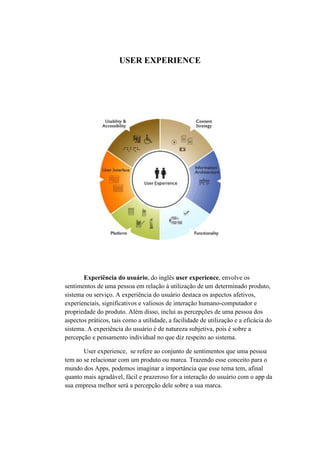 USER EXPERIENCE
Experiência do usuário, do inglês user experience, envolve os
sentimentos de uma pessoa em relação à utilização de um determinado produto,
sistema ou serviço. A experiência do usuário destaca os aspectos afetivos,
experienciais, significativos e valiosos de interação humano-computador e
propriedade do produto. Além disso, inclui as percepções de uma pessoa dos
aspectos práticos, tais como a utilidade, a facilidade de utilização e a eficácia do
sistema. A experiência do usuário é de natureza subjetiva, pois é sobre a
percepção e pensamento individual no que diz respeito ao sistema.
User experience, se refere ao conjunto de sentimentos que uma pessoa
tem ao se relacionar com um produto ou marca. Trazendo esse conceito para o
mundo dos Apps, podemos imaginar a importância que esse tema tem, afinal
quanto mais agradável, fácil e prazeroso for a interação do usuário com o app da
sua empresa melhor será a percepção dele sobre a sua marca.
 