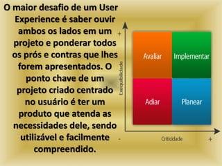 O maior desafio de um User 
Experience é saber ouvir 
ambos os lados em um 
projeto e ponderar todos 
os prós e contras que lhes 
forem apresentados. O 
ponto chave de um 
projeto criado centrado 
no usuário é ter um 
produto que atenda as 
necessidades dele, sendo 
utilizável e facilmente 
compreendido. 
 