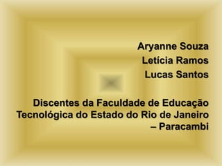 Aryanne Souza 
Letícia Ramos 
Lucas Santos 
Discentes da Faculdade de Educação 
Tecnológica do Estado do Rio de Janeiro 
– Paracambi 
