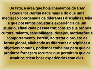 De fato, a área que hoje chamamos de User 
Experience Design nada mais é do que uma 
mediação coordenada de diferentes disciplinas. Não 
é que possamos projetar a experiência de um 
usuário, afinal cada pessoa traz consigo sua própria 
cultura, talento, sensibilidade, desejos, motivações e 
comportamento. Porém, ao tratar o projeto de 
forma global, alinhando as diferentes disciplinas a 
objetivos comuns, podemos trabalhar para que os 
produtos forneçam recursos que permitam que os 
usuários criem boas experiências com eles. 
 