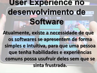 User Experience no 
desenvolvimento de 
Software 
Atualmente, existe a necessidade de que 
os softwares se apresentem de forma 
simples e intuitiva, para que uma pessoa 
que tenha habilidades e experiências 
comuns possa usufruir deles sem que se 
sinta frustrada. 
 