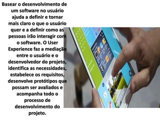 Basear o desenvolvimento de 
um software no usuário 
ajuda a definir e tornar 
mais claro o que o usuário 
quer e a definir como as 
pessoas irão interagir com 
o software. O User 
Experience faz a mediação 
entre o usuário e o 
desenvolvedor do projeto, 
identifica as necessidades, 
estabelece os requisitos, 
desenvolve protótipos que 
possam ser avaliados e 
acompanha todo o 
processo de 
desenvolvimento do 
projeto. 
 