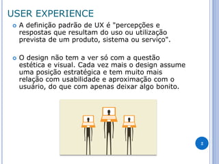 USER EXPERIENCE 
A definição padrão de UX é "percepções e respostas que resultam do uso ou utilização prevista de um produto, sistema ou serviço". 
O design não tem a ver só com a questão estética e visual. Cada vez mais o design assume uma posição estratégica e tem muito mais relação com usabilidade e aproximação com o usuário, do que com apenas deixar algo bonito. 
2  