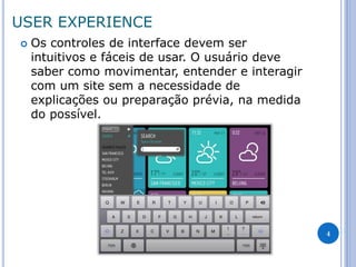 USER EXPERIENCE 
Os controles de interface devem ser intuitivos e fáceis de usar. O usuário deve saber como movimentar, entender e interagir com um site sem a necessidade de explicações ou preparação prévia, na medida do possível. 
4  