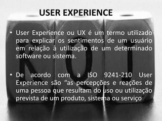USER EXPERIENCE 
• User Experience ou UX é um termo utilizado 
para explicar os sentimentos de um usuário 
em relação à utilização de um determinado 
software ou sistema. 
• De acordo com a ISO 9241-210 User 
Experience são “as percepções e reações de 
uma pessoa que resultam do uso ou utilização 
prevista de um produto, sistema ou serviço”. 
 
