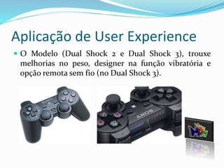 Aplicação de User Experience 
 O Modelo (Dual Shock 2 e Dual Shock 3), trouxe 
melhorias no peso, designer na função vibratória e 
opção remota sem fio (no Dual Shock 3). 
 