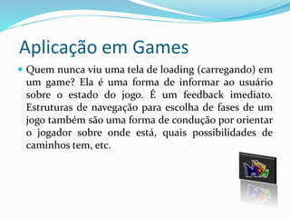 Aplicação em Games 
 Quem nunca viu uma tela de loading (carregando) em 
um game? Ela é uma forma de informar ao usuário 
sobre o estado do jogo. É um feedback imediato. 
Estruturas de navegação para escolha de fases de um 
jogo também são uma forma de condução por orientar 
o jogador sobre onde está, quais possibilidades de 
caminhos tem, etc. 
 