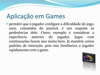 Aplicação em Games 
 permitir que o jogador configure a dificuldade do jogo, 
sons, comandos de joystick é um respeito às 
preferências dele. Outro exemplo é considerar a 
experiência anterior do jogador. Jogos com 
continuações fazem isso muito bem. Já mantêm certos 
padrões de interação, pois isso familiariza o jogador 
rapidamente com o game. 
 