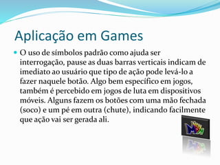 Aplicação em Games 
 O uso de símbolos padrão como ajuda ser 
interrogação, pause as duas barras verticais indicam de 
imediato ao usuário que tipo de ação pode levá-lo a 
fazer naquele botão. Algo bem específico em jogos, 
também é percebido em jogos de luta em dispositivos 
móveis. Alguns fazem os botões com uma mão fechada 
(soco) e um pé em outra (chute), indicando facilmente 
que ação vai ser gerada ali. 
 