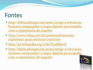 Fontes 
 http://fabricadejogos.net/posts/artigo-a-interacao-humano- 
computador-e-jogos-digitais-preocupada-com- 
a-experiencia-do-jogador 
 http://www.infoq.com/br/presentations/user-experience- 
para-otimizar-conversao 
 http://pt.wikipedia.org/wiki/DualShock 
 http://fabricadejogos.net/posts/artigo-a-interacao-humano- 
computador-e-jogos-digitais-preocupada-com- 
a-experiencia-do-jogador 
 