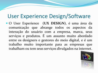 User Experience Design/Software 
 O User Experience (UX DESIGN), é uma área da 
comunicação que abrange todos os aspectos da 
interação do usuário com a empresa, marca, seus 
serviços e produtos. É um assunto muito abordado 
entre os designers e gestores do meio digital, e é um 
trabalho muito importante para as empresas que 
trabalham ou tem seus serviços divulgados na internet. 
 