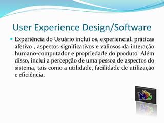 User Experience Design/Software 
 Experiência do Usuário inclui os, experiencial, práticas 
afetivo , aspectos significativos e valiosos da interação 
humano-computador e propriedade do produto. Além 
disso, inclui a percepção de uma pessoa de aspectos do 
sistema, tais como a utilidade, facilidade de utilização 
e eficiência. 
 