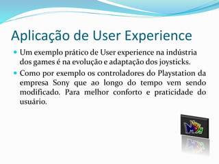 Aplicação de User Experience 
 Um exemplo prático de User experience na indústria 
dos games é na evolução e adaptação dos joysticks. 
 Como por exemplo os controladores do Playstation da 
empresa Sony que ao longo do tempo vem sendo 
modificado. Para melhor conforto e praticidade do 
usuário. 
 