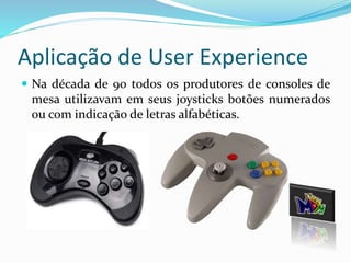 Aplicação de User Experience 
 Na década de 90 todos os produtores de consoles de 
mesa utilizavam em seus joysticks botões numerados 
ou com indicação de letras alfabéticas. 
 